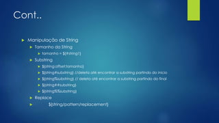 Cont..
 Manipulação de String
 Tamanho da String
 tamanho = ${#string1}
 Substring
 ${string:offset:tamanho}
 ${string#substring} //deleta até encontrar a substring partindo do inicio
 ${string%substring} // deleta até encontrar a substring partindo do final
 ${string##substring}
 ${string%%substring}
 Replace
 ${string/pattern/replacement}
 