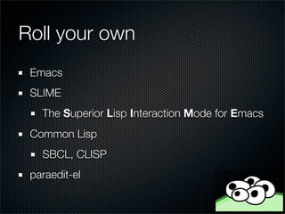 Roll your own
 Emacs
 SLIME
   The Superior Lisp Interaction Mode for Emacs
 Common Lisp
   SBCL, CLISP
 paraedit-el
 