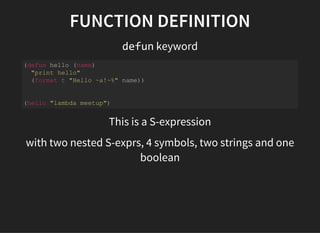 FUNCTION DEFINITION
defun keyword
(defun hello (name) 
  "print hello" 
  (format t "Hello ~a!~%" name)) 
(hello "lambda meetup") 
This is a S-expression
with two nested S-exprs, 4 symbols, two strings and one
boolean
 