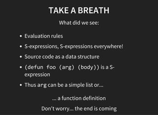 TAKE A BREATH
What did we see:
Evaluation rules
S-expressions, S-expressions everywhere!
Source code as a data structure
(defun foo (arg) (body)) is a S-
expression
Thus arg can be a simple list or...
... a function definition
Don't worry... the end is coming
 