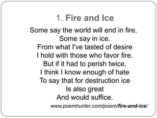 1. Fire and Ice
Some say the world will end in fire,
           Some say in ice.
  From what I've tasted of desire
  I hold with those who favor fire.
     But if it had to perish twice,
    I think I know enough of hate
   To say that for destruction ice
               Is also great
          And would suffice.
      www.poemhunter.com/poem/fire-and-ice/
 