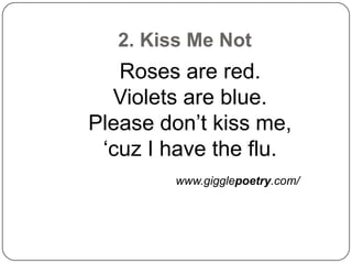 2. Kiss Me Not
   Roses are red.
  Violets are blue.
Please don’t kiss me,
 ‘cuz I have the flu.
         www.gigglepoetry.com/
 