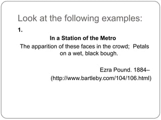 Look at the following examples:
1.
           In a Station of the Metro
The apparition of these faces in the crowd; Petals
               on a wet, black bough.

                              Ezra Pound. 1884–
           (http://www.bartleby.com/104/106.html)
 