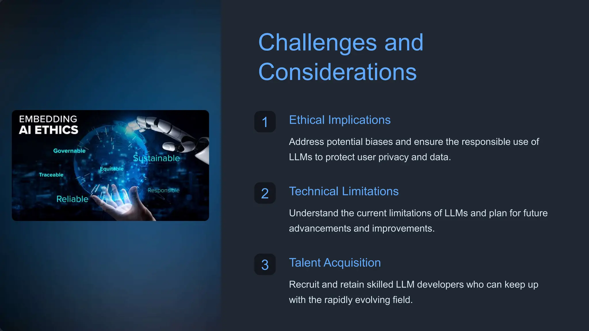 Challenges and
Considerations
1 Ethical Implications
Address potential biases and ensure the responsible use of
LLMs to protect user privacy and data.
2 Technical Limitations
Understand the current limitations of LLMs and plan for future
advancements and improvements.
3 Talent Acquisition
Recruit and retain skilled LLM developers who can keep up
with the rapidly evolving field.
 