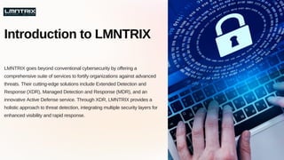 LMNTRIX goes beyond conventional cybersecurity by offering a
comprehensive suite of services to fortify organizations against advanced
threats. Their cutting-edge solutions include Extended Detection and
Response (XDR), Managed Detection and Response (MDR), and an
innovative Active Defense service. Through XDR, LMNTRIX provides a
holistic approach to threat detection, integrating multiple security layers for
enhanced visibility and rapid response.
Introduction to LMNTRIX
 