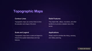 Topographic Maps
Contour Lines
Topographic maps use contour lines to show
the elevation and shape of the land.
Relief Features
They depict hills, valleys, mountains, and other
landforms to provide a detailed view of the
terrain.
Scale and Legend
Topographic maps have a scale and legend to
interpret the spatial relationships and map
features.
Applications
Widely used for activities like hiking, camping,
and military planning.
 