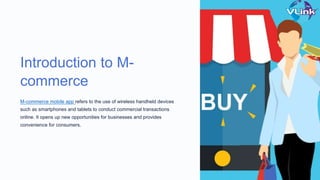 Introduction to M-
commerce
M-commerce mobile app refers to the use of wireless handheld devices
such as smartphones and tablets to conduct commercial transactions
online. It opens up new opportunities for businesses and provides
convenience for consumers.
 