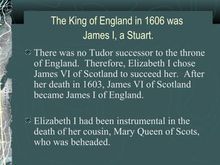 The King of England in 1606 was
           James I, a Stuart.
There was no Tudor successor to the throne
of England. Therefore, Elizabeth I chose
James VI of Scotland to succeed her. After
her death in 1603, James VI of Scotland
became James I of England.

Elizabeth I had been instrumental in the
death of her cousin, Mary Queen of Scots,
who was beheaded.
 