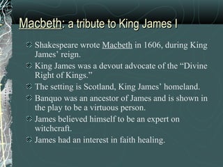 Macbeth: a tribute to King James I
   Shakespeare wrote Macbeth in 1606, during King
   James’ reign.
   King James was a devout advocate of the “Divine
   Right of Kings.”
   The setting is Scotland, King James’ homeland.
   Banquo was an ancestor of James and is shown in
   the play to be a virtuous person.
   James believed himself to be an expert on
   witchcraft.
   James had an interest in faith healing.
 