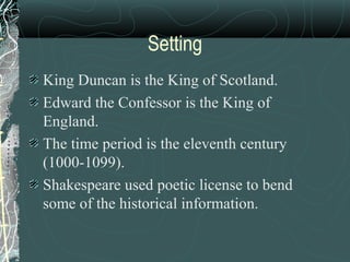 Setting
King Duncan is the King of Scotland.
Edward the Confessor is the King of
England.
The time period is the eleventh century
(1000-1099).
Shakespeare used poetic license to bend
some of the historical information.
 