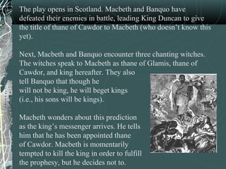 The play opens in Scotland. Macbeth and Banquo have
defeated their enemies in battle, leading King Duncan to give
the title of thane of Cawdor to Macbeth (who doesn’t know this
yet).

Next, Macbeth and Banquo encounter three chanting witches.
The witches speak to Macbeth as thane of Glamis, thane of
Cawdor, and king hereafter. They also
tell Banquo that though he
will not be king, he will beget kings
(i.e., his sons will be kings).

Macbeth wonders about this prediction
as the king’s messenger arrives. He tells
him that he has been appointed thane
of Cawdor. Macbeth is momentarily
tempted to kill the king in order to fulfill
the prophesy, but he decides not to.
 