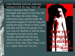 Lady Macbeth, however, urges her
husband to kill the king. Since the
king is staying at their castle
overnight, that must be when they kill
him. She plans the whole thing,
making the king’s guards drunk. By
using their daggers to kill the king and
putting the king’s blood on them, Lady
Macbeth will frame the guards. It is
now time for Macbeth to stab the king.
Though he has bad visions and
feelings, Macbeth kills the king.
Afterwards, he is troubled. "I am
afraid to think what I have done; Look
on ‘t again I dare not," he says.
 