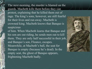 The next morning, the murder is blamed on the
guards. Macbeth kills them before they can
protest, explaining that he killed them out of
rage. The king’s sons, however, are still fearful
for their lives and run away. Macbeth is
crowned king. Macbeth knows that Banquo is
suspicious
of him. When Macbeth learns that Banquo and
his son are out riding, he sends men out to kill
them. They are only half successful in their job,
and Banquo’s son, Fleance, escapes.
Meanwhile, at Macbeth’s ball, the seat for
Banquo is empty (because he’s dead). In the
empty seat, the ghost of Banquo appears,
frightening Macbeth badly.
 