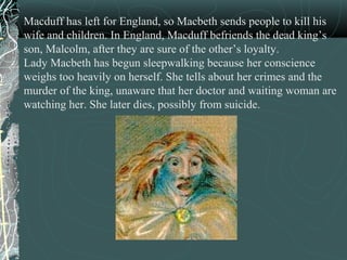 Macduff has left for England, so Macbeth sends people to kill his
wife and children. In England, Macduff befriends the dead king’s
son, Malcolm, after they are sure of the other’s loyalty.
Lady Macbeth has begun sleepwalking because her conscience
weighs too heavily on herself. She tells about her crimes and the
murder of the king, unaware that her doctor and waiting woman are
watching her. She later dies, possibly from suicide.
 