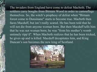 The invaders from England have come to defeat Macbeth. The
soldiers carry boughs from Birnam Wood in order to camouflage
themselves. So, the witch’s prophesy of defeat when "Birnam
forest come to Dunsinane" starts to become true. Macbeth then
faces Macduff, but isn’t really scared. He has been told that he
will not die from anyone woman born. But then Macduff tells him
that he was not woman born; he was "from his mother’s womb
untimely ripp’d". When Macbeth realizes that he has been tricked,
he gives up and is killed. Macduff decapitates him, and King
Duncan’s son becomes the new king of Scotland.
 
