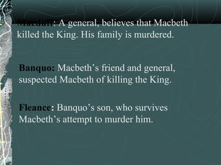 Macduff: A general, believes that Macbeth
killed the King. His family is murdered.


Banquo: Macbeth’s friend and general,
suspected Macbeth of killing the King.

Fleance: Banquo’s son, who survives
Macbeth’s attempt to murder him.
 