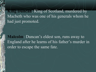 King Duncan: King of Scotland, murdered by
Macbeth who was one of his generals whom he
had just promoted.


Malcolm: Duncan’s eldest son, runs away to
England after he learns of his father’s murder in
order to escape the same fate.
 