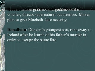 Hecate: moon goddess and goddess of the
witches, directs supernatural occurrences. Makes
plan to give Macbeth false security.

Donalbain: Duncan’s youngest son, runs away to
Ireland after he learns of his father’s murder in
order to escape the same fate
 