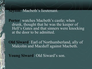 Seyton: Macbeth’s lieutenant.

Porter: watches Macbeth’s castle; when
 drunk, thought that he was the keeper of
 Hell’s Gates and that sinners were knocking
 at the door to be admitted.

Old Siward: Earl of Northumberland, ally of
 Malcolm and Macduff against Macbeth.

Young Siward: Old Siward’s son.
 