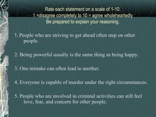 Rate each statement on a scale of 1-10.
         1 =disagree completely to 10 = agree wholeheartedly
                Be prepared to explain your reasoning.

1. People who are striving to get ahead often step on other
     people.

2. Being powerful usually is the same thing as being happy.

3. One mistake can often lead to another.

4. Everyone is capable of murder under the right circumstances.

5. People who are involved in criminal activities can still feel
    love, fear, and concern for other people.
 