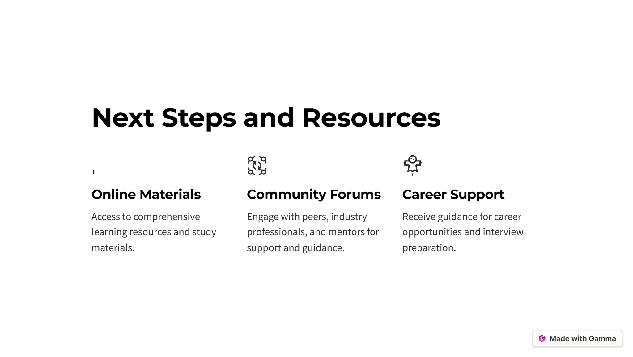 Next Steps and Resources
Online Materials
Access to comprehensive
learning resources and study
materials.
Community Forums
Engage with peers, industry
professionals, and mentors for
support and guidance.
Career Support
Receive guidance for career
opportunities and interview
preparation.
 