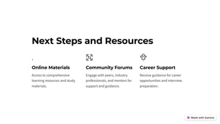Next Steps and Resources
Online Materials
Access to comprehensive
learning resources and study
materials.
Community Forums
Engage with peers, industry
professionals, and mentors for
support and guidance.
Career Support
Receive guidance for career
opportunities and interview
preparation.
 