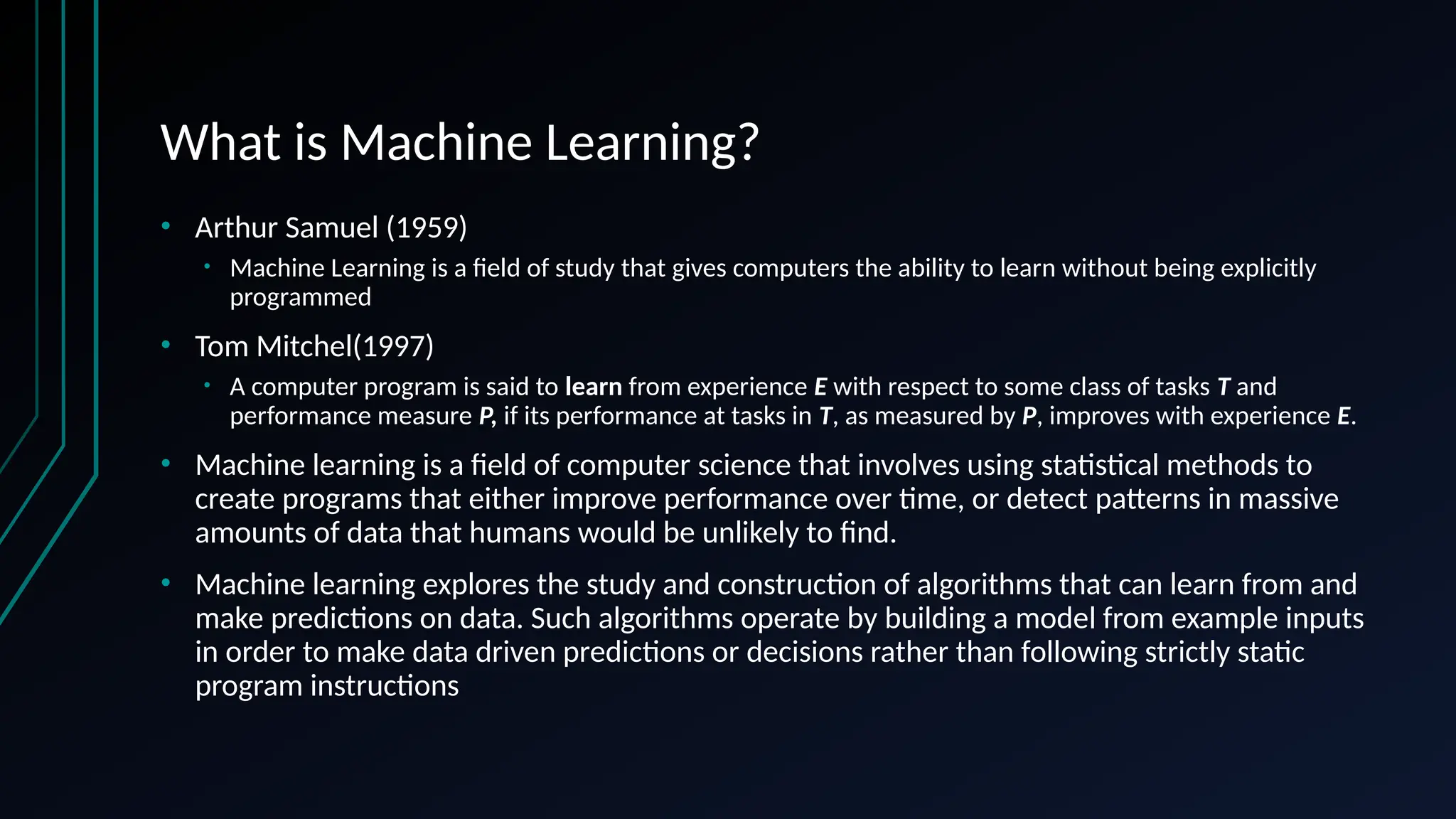 What is Machine Learning?
• Arthur Samuel (1959)
• Machine Learning is a field of study that gives computers the ability to learn without being explicitly
programmed
• Tom Mitchel(1997)
• A computer program is said to learn from experience E with respect to some class of tasks T and
performance measure P, if its performance at tasks in T, as measured by P, improves with experience E.
• Machine learning is a field of computer science that involves using statistical methods to
create programs that either improve performance over time, or detect patterns in massive
amounts of data that humans would be unlikely to find.
• Machine learning explores the study and construction of algorithms that can learn from and
make predictions on data. Such algorithms operate by building a model from example inputs
in order to make data driven predictions or decisions rather than following strictly static
program instructions
 