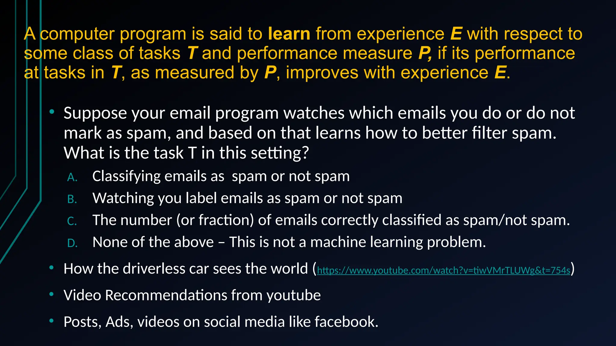 A computer program is said to learn from experience E with respect to
some class of tasks T and performance measure P, if its performance
at tasks in T, as measured by P, improves with experience E.
• Suppose your email program watches which emails you do or do not
mark as spam, and based on that learns how to better filter spam.
What is the task T in this setting?
A. Classifying emails as spam or not spam
B. Watching you label emails as spam or not spam
C. The number (or fraction) of emails correctly classified as spam/not spam.
D. None of the above – This is not a machine learning problem.
• How the driverless car sees the world (https://www.youtube.com/watch?v=tiwVMrTLUWg&t=754s)
• Video Recommendations from youtube
• Posts, Ads, videos on social media like facebook.
 