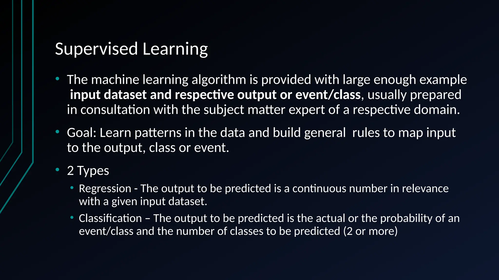 Supervised Learning
• The machine learning algorithm is provided with large enough example
input dataset and respective output or event/class, usually prepared
in consultation with the subject matter expert of a respective domain.
• Goal: Learn patterns in the data and build general rules to map input
to the output, class or event.
• 2 Types
• Regression - The output to be predicted is a continuous number in relevance
with a given input dataset.
• Classification – The output to be predicted is the actual or the probability of an
event/class and the number of classes to be predicted (2 or more)
 