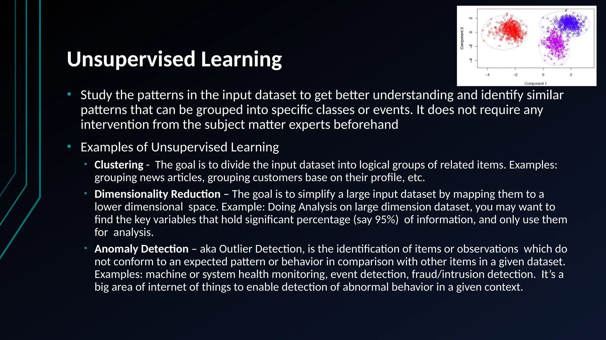 Unsupervised Learning
• Study the patterns in the input dataset to get better understanding and identify similar
patterns that can be grouped into specific classes or events. It does not require any
intervention from the subject matter experts beforehand
• Examples of Unsupervised Learning
• Clustering - The goal is to divide the input dataset into logical groups of related items. Examples:
grouping news articles, grouping customers base on their profile, etc.
• Dimensionality Reduction – The goal is to simplify a large input dataset by mapping them to a
lower dimensional space. Example: Doing Analysis on large dimension dataset, you may want to
find the key variables that hold significant percentage (say 95%) of information, and only use them
for analysis.
• Anomaly Detection – aka Outlier Detection, is the identification of items or observations which do
not conform to an expected pattern or behavior in comparison with other items in a given dataset.
Examples: machine or system health monitoring, event detection, fraud/intrusion detection. It’s a
big area of internet of things to enable detection of abnormal behavior in a given context.
 