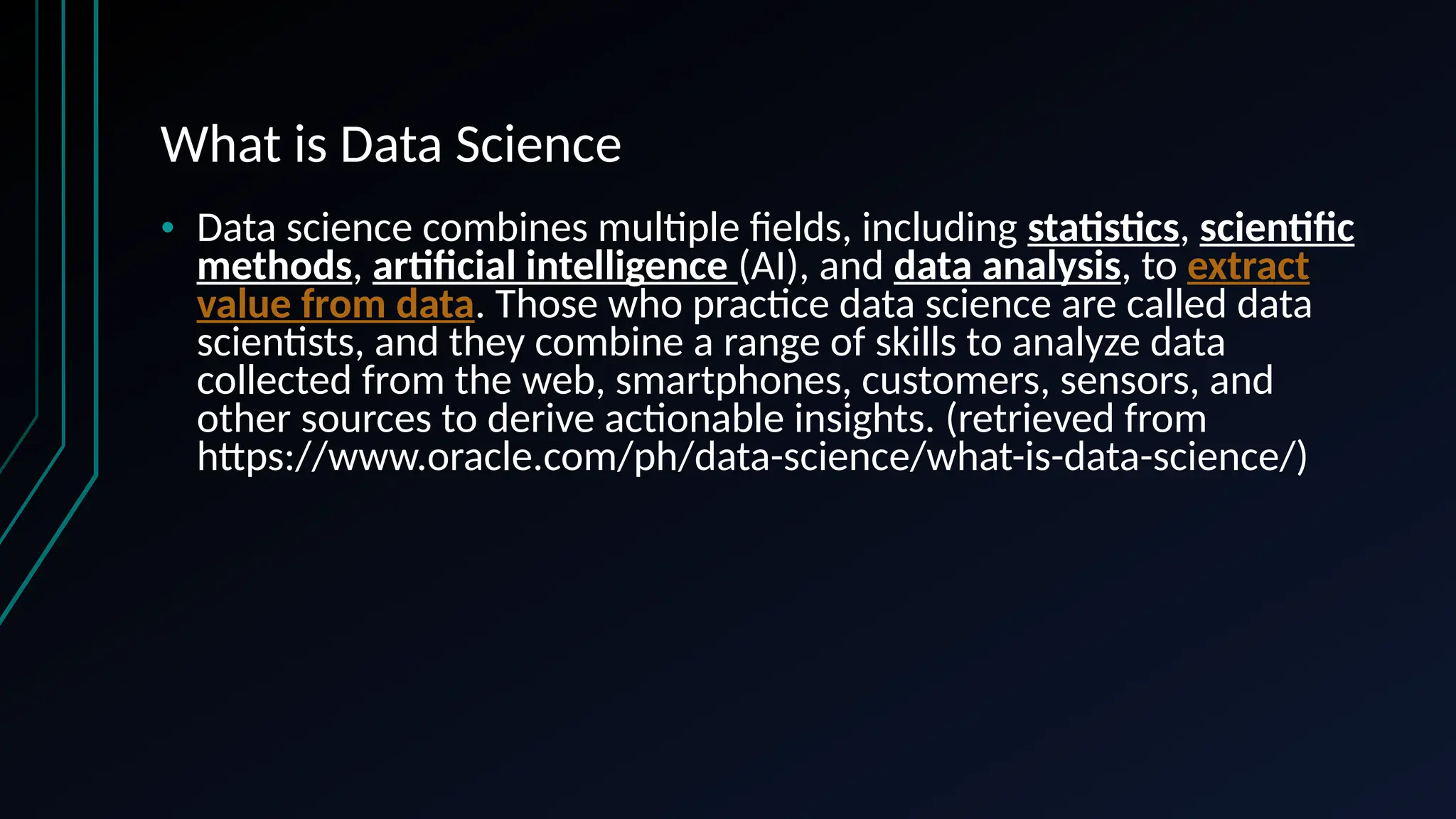 What is Data Science
• Data science combines multiple fields, including statistics, scientific
methods, artificial intelligence (AI), and data analysis, to extract
value from data. Those who practice data science are called data
scientists, and they combine a range of skills to analyze data
collected from the web, smartphones, customers, sensors, and
other sources to derive actionable insights. (retrieved from
https://www.oracle.com/ph/data-science/what-is-data-science/)
 
