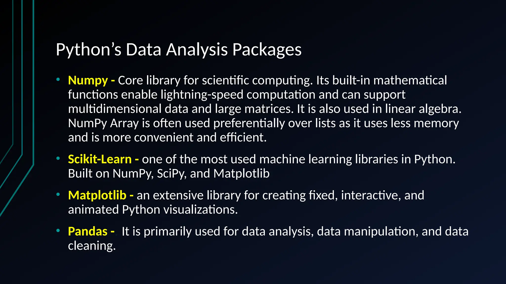 Python’s Data Analysis Packages
• Numpy - Core library for scientific computing. Its built-in mathematical
functions enable lightning-speed computation and can support
multidimensional data and large matrices. It is also used in linear algebra.
NumPy Array is often used preferentially over lists as it uses less memory
and is more convenient and efficient.
• Scikit-Learn - one of the most used machine learning libraries in Python.
Built on NumPy, SciPy, and Matplotlib
• Matplotlib - an extensive library for creating fixed, interactive, and
animated Python visualizations.
• Pandas -. It is primarily used for data analysis, data manipulation, and data
cleaning.
 