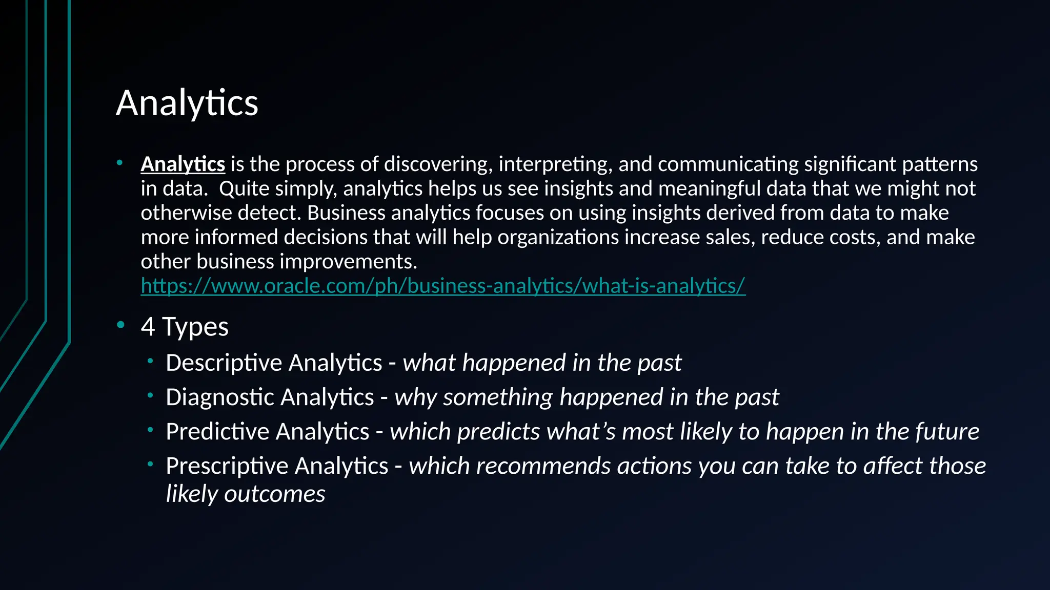 Analytics
• Analytics is the process of discovering, interpreting, and communicating significant patterns
in data. Quite simply, analytics helps us see insights and meaningful data that we might not
otherwise detect. Business analytics focuses on using insights derived from data to make
more informed decisions that will help organizations increase sales, reduce costs, and make
other business improvements.
https://www.oracle.com/ph/business-analytics/what-is-analytics/
• 4 Types
• Descriptive Analytics - what happened in the past
• Diagnostic Analytics - why something happened in the past
• Predictive Analytics - which predicts what’s most likely to happen in the future
• Prescriptive Analytics - which recommends actions you can take to affect those
likely outcomes
 