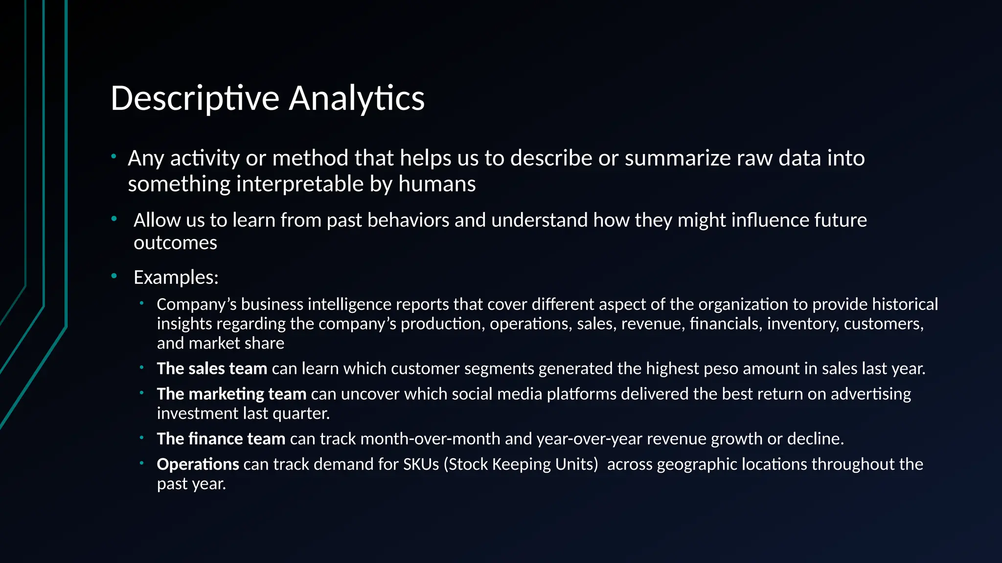 Descriptive Analytics
• Any activity or method that helps us to describe or summarize raw data into
something interpretable by humans
• Allow us to learn from past behaviors and understand how they might influence future
outcomes
• Examples:
• Company’s business intelligence reports that cover different aspect of the organization to provide historical
insights regarding the company’s production, operations, sales, revenue, financials, inventory, customers,
and market share
• The sales team can learn which customer segments generated the highest peso amount in sales last year.
• The marketing team can uncover which social media platforms delivered the best return on advertising
investment last quarter.
• The finance team can track month-over-month and year-over-year revenue growth or decline.
• Operations can track demand for SKUs (Stock Keeping Units) across geographic locations throughout the
past year.
 