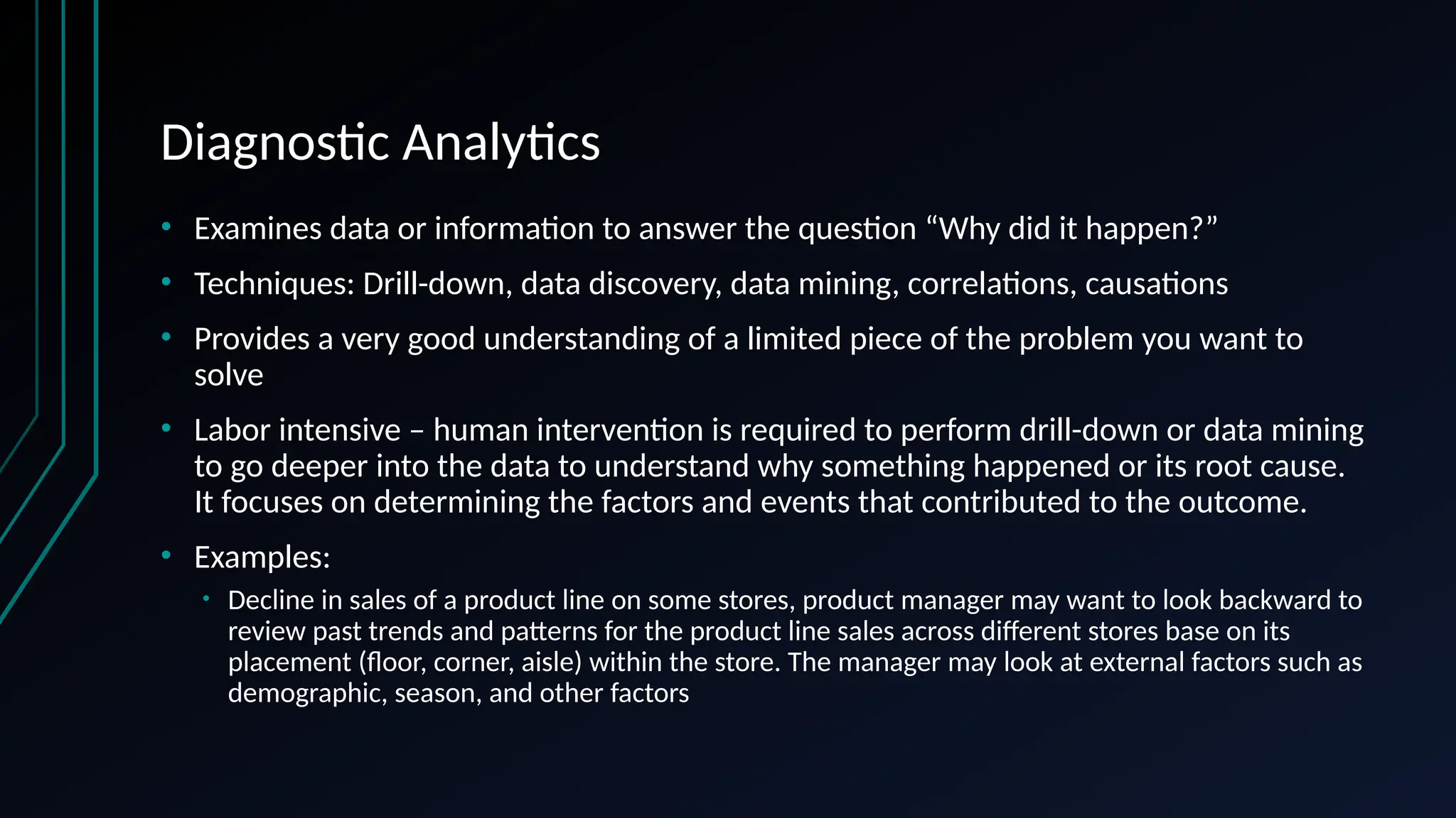 Diagnostic Analytics
• Examines data or information to answer the question “Why did it happen?”
• Techniques: Drill-down, data discovery, data mining, correlations, causations
• Provides a very good understanding of a limited piece of the problem you want to
solve
• Labor intensive – human intervention is required to perform drill-down or data mining
to go deeper into the data to understand why something happened or its root cause.
It focuses on determining the factors and events that contributed to the outcome.
• Examples:
• Decline in sales of a product line on some stores, product manager may want to look backward to
review past trends and patterns for the product line sales across different stores base on its
placement (floor, corner, aisle) within the store. The manager may look at external factors such as
demographic, season, and other factors
 