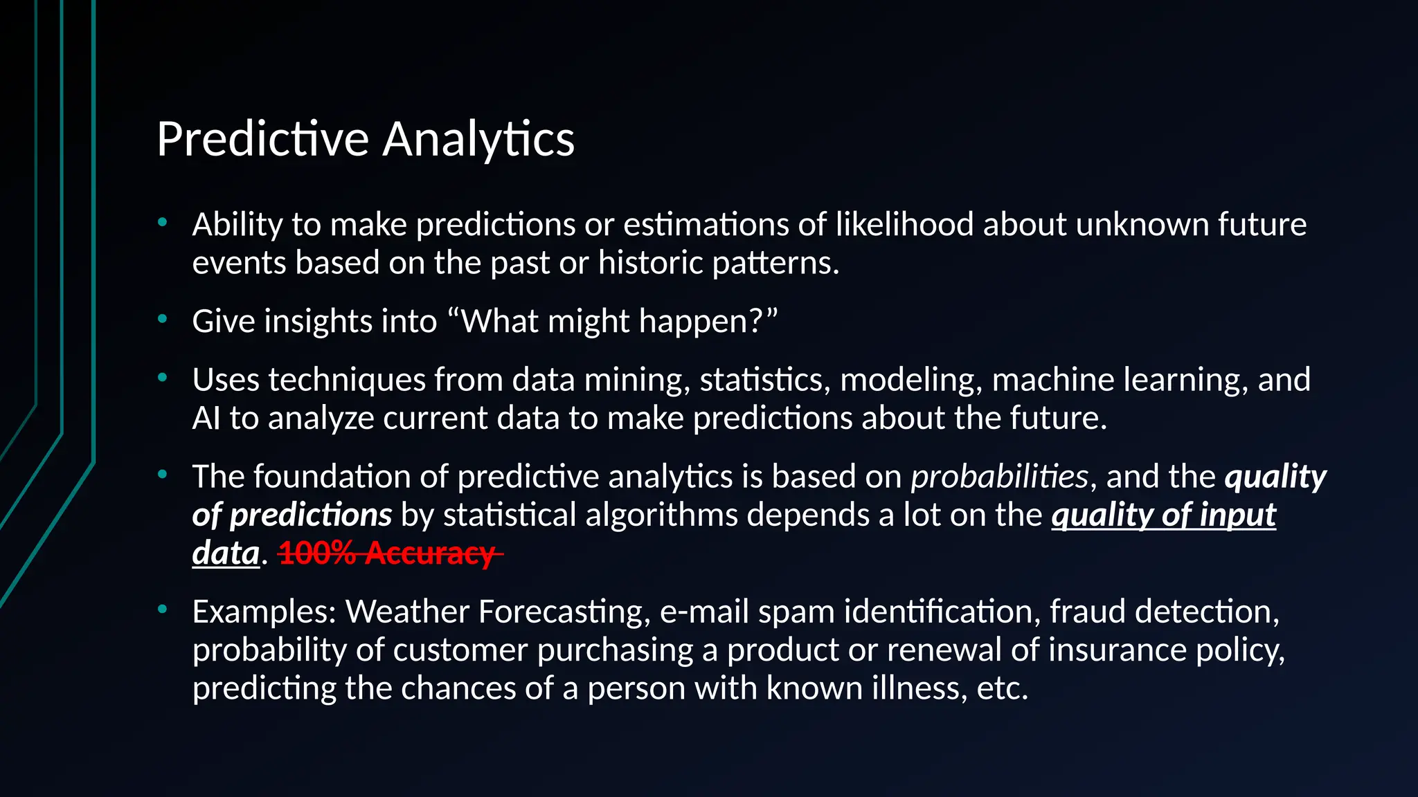 Predictive Analytics
• Ability to make predictions or estimations of likelihood about unknown future
events based on the past or historic patterns.
• Give insights into “What might happen?”
• Uses techniques from data mining, statistics, modeling, machine learning, and
AI to analyze current data to make predictions about the future.
• The foundation of predictive analytics is based on probabilities, and the quality
of predictions by statistical algorithms depends a lot on the quality of input
data. 100% Accuracy
• Examples: Weather Forecasting, e-mail spam identification, fraud detection,
probability of customer purchasing a product or renewal of insurance policy,
predicting the chances of a person with known illness, etc.
 