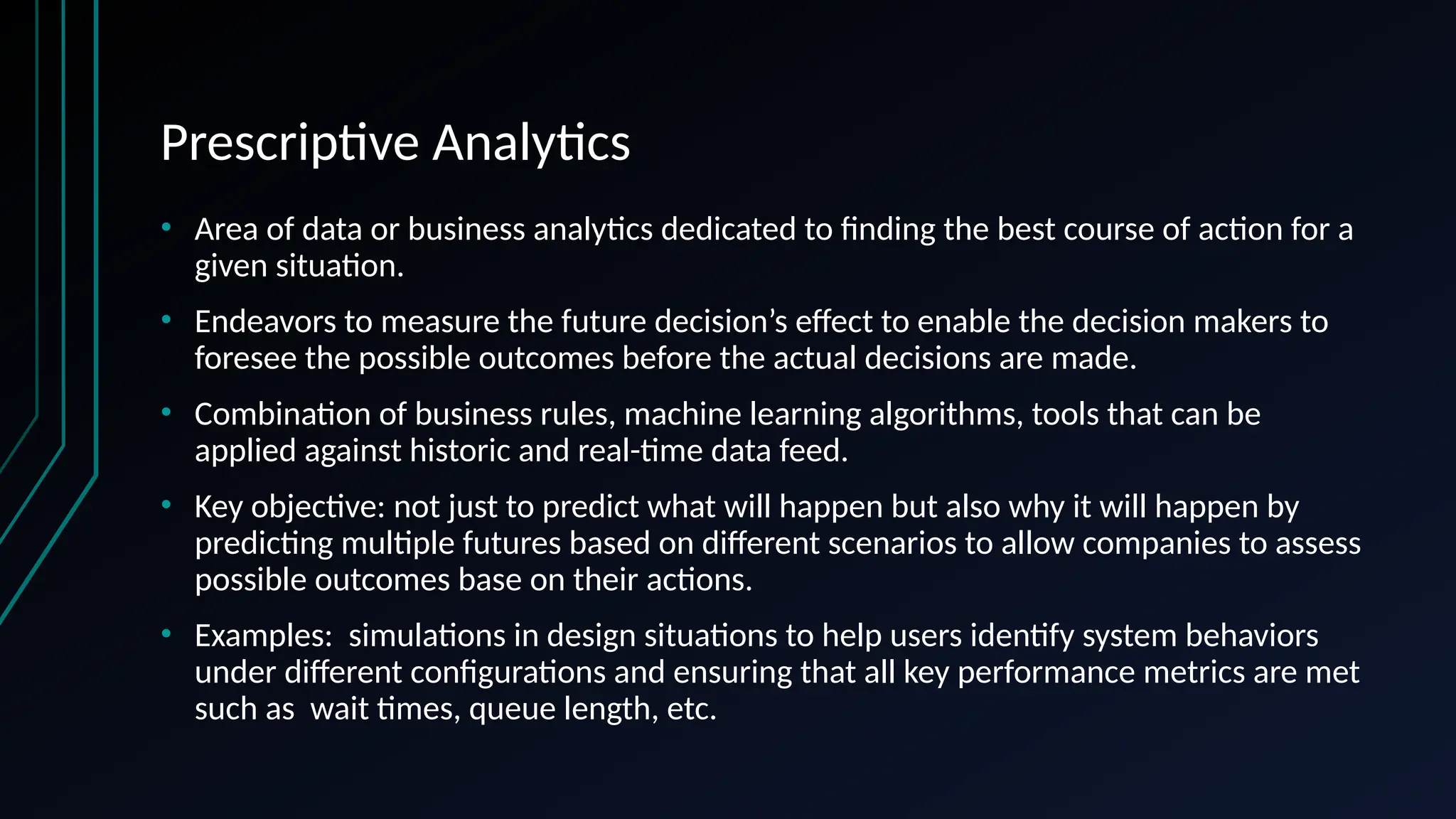 Prescriptive Analytics
• Area of data or business analytics dedicated to finding the best course of action for a
given situation.
• Endeavors to measure the future decision’s effect to enable the decision makers to
foresee the possible outcomes before the actual decisions are made.
• Combination of business rules, machine learning algorithms, tools that can be
applied against historic and real-time data feed.
• Key objective: not just to predict what will happen but also why it will happen by
predicting multiple futures based on different scenarios to allow companies to assess
possible outcomes base on their actions.
• Examples: simulations in design situations to help users identify system behaviors
under different configurations and ensuring that all key performance metrics are met
such as wait times, queue length, etc.
 