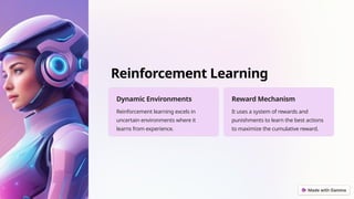 Reinforcement Learning
Dynamic Environments
Reinforcement learning excels in
uncertain environments where it
learns from experience.
Reward Mechanism
It uses a system of rewards and
punishments to learn the best actions
to maximize the cumulative reward.
 