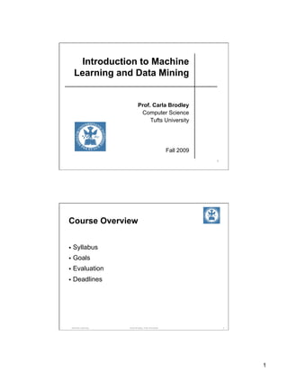 Introduction to Machine
   Learning and Data Mining


                            Prof. Carla Brodley
                             Computer Science
                                 Tufts University




                                                      Fall 2009
                                                                  1




Course Overview


  Syllabus

  Goals

  Evaluation

  Deadlines




 Machine Learning   Carla Brodley, Tufts University                   2




                                                                          1
 