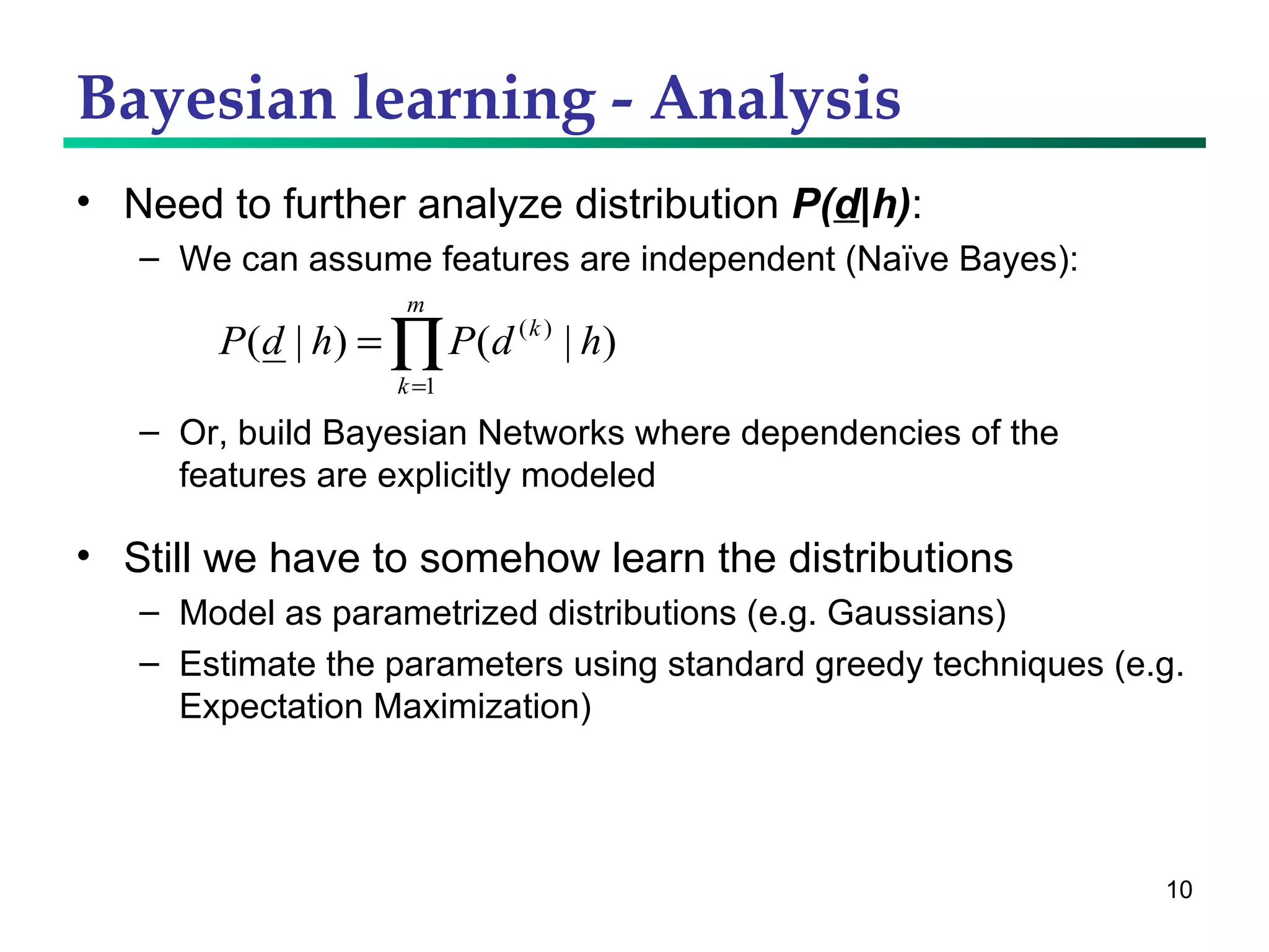 Bayesian learning - Analysis Need to further analyze distribution  P( d |h) : We can assume features are independent (Naïve Bayes): Or, build Bayesian Networks where dependencies of the features are explicitly modeled Still we have to somehow learn the distributions Model as parametrized distributions (e.g. Gaussians) Estimate the parameters using standard greedy techniques (e.g. Expectation Maximization) 