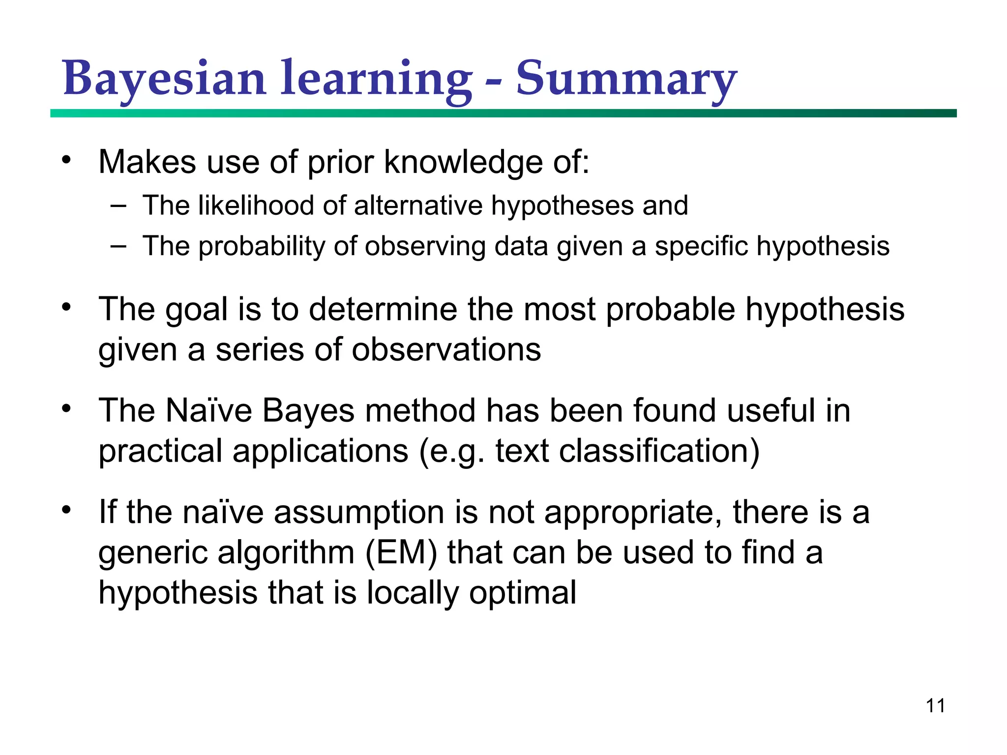 Bayesian learning - Summary Makes use of prior knowledge of: The likelihood of alternative hypotheses and The probability of observing data given a specific hypothesis The goal is to determine the most probable hypothesis given a series of observations The Naïve Bayes method has been found useful in practical applications (e.g. text classification) If the naïve assumption is not appropriate, there is a generic algorithm (EM) that can be used to find a hypothesis that is locally optimal 