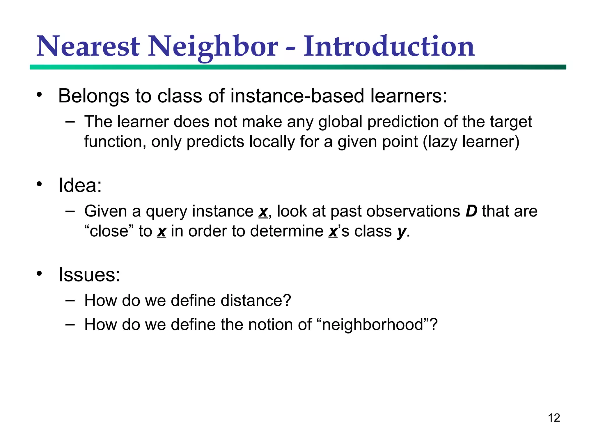 Nearest Neighbor - Introduction Belongs to class of instance-based learners: The learner does not make any global prediction of the target function, only predicts locally for a given point (lazy learner) Idea:  Given a query instance  x , look at past observations  D  that are “close” to  x  in order to determine  x ’s class  y .  Issues: How do we define distance? How do we define the notion of “neighborhood”? 