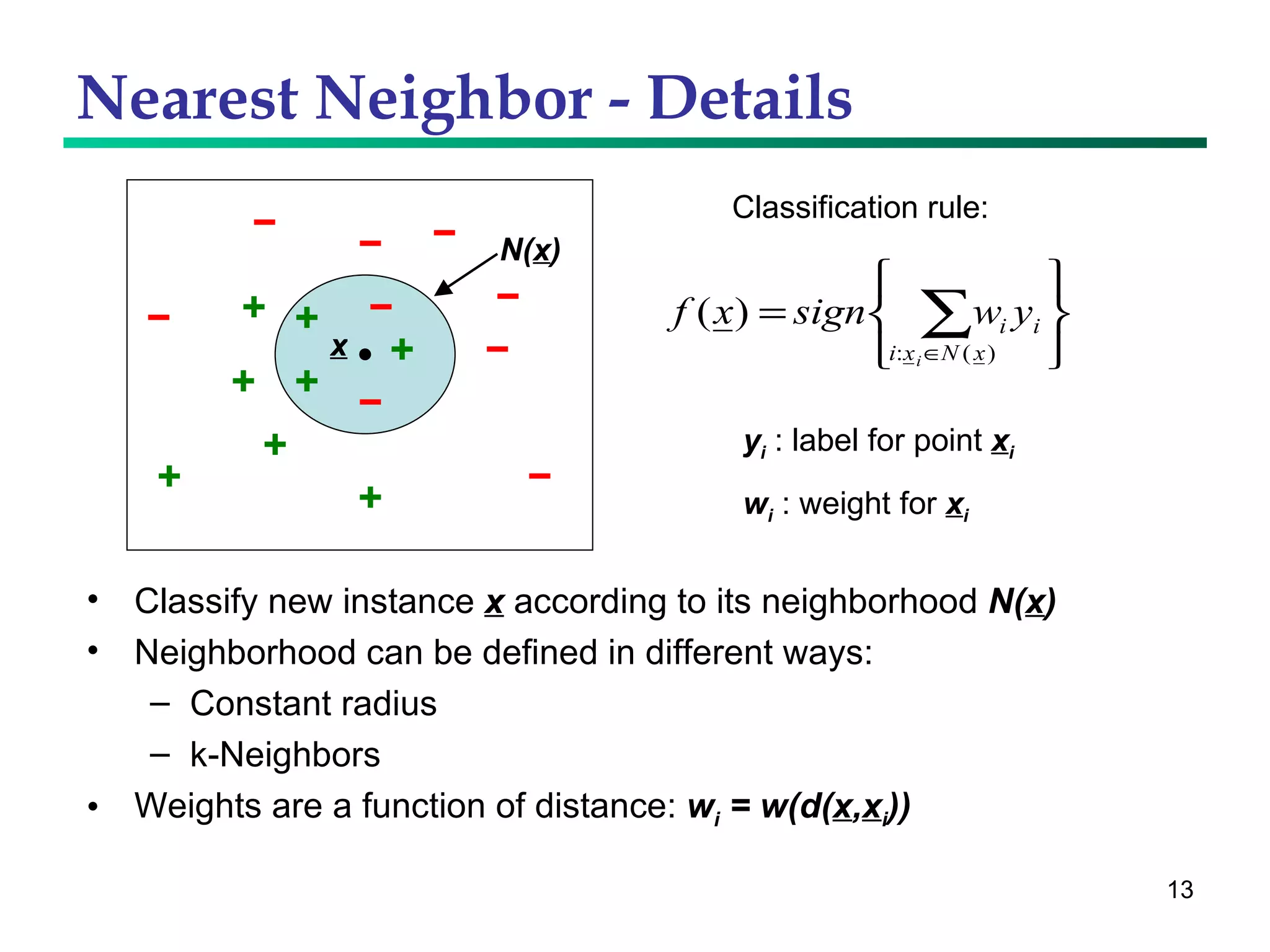 Nearest Neighbor - Details Classify new instance  x  according to its neighborhood  N( x ) Neighborhood can be defined in different ways: Constant radius k-Neighbors Weights are a function of distance:  w i  = w(d( x , x i )) Classification rule: y i  : label for point  x i w i  : weight for  x i x N( x ) 