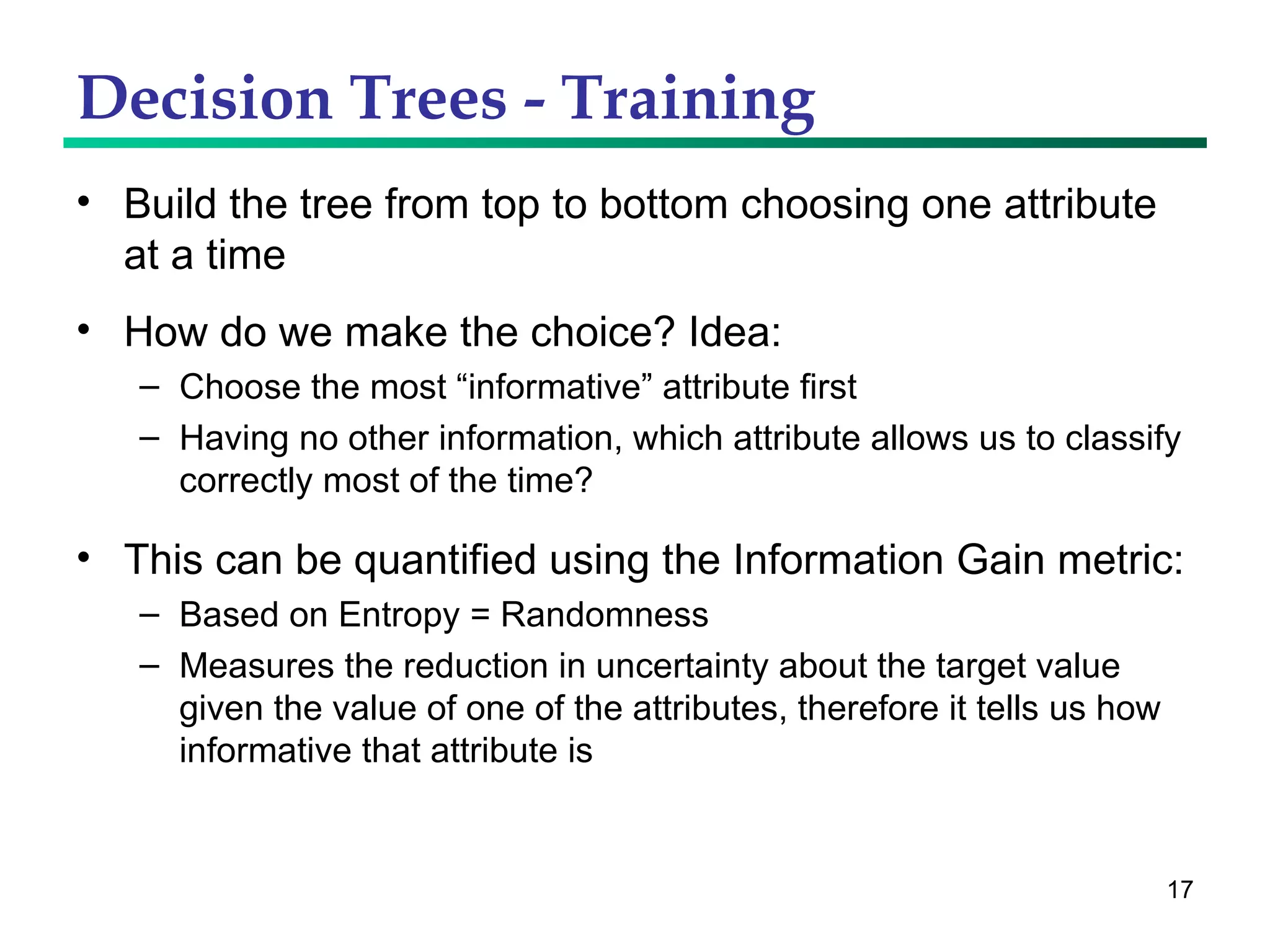 Decision Trees - Training Build the tree from top to bottom choosing one attribute at a time How do we make the choice? Idea: Choose the most “informative” attribute first Having no other information, which attribute allows us to classify correctly most of the time? This can be quantified using the Information Gain metric: Based on Entropy = Randomness Measures the reduction in uncertainty about the target value given the value of one of the attributes, therefore it tells us how informative that attribute is 