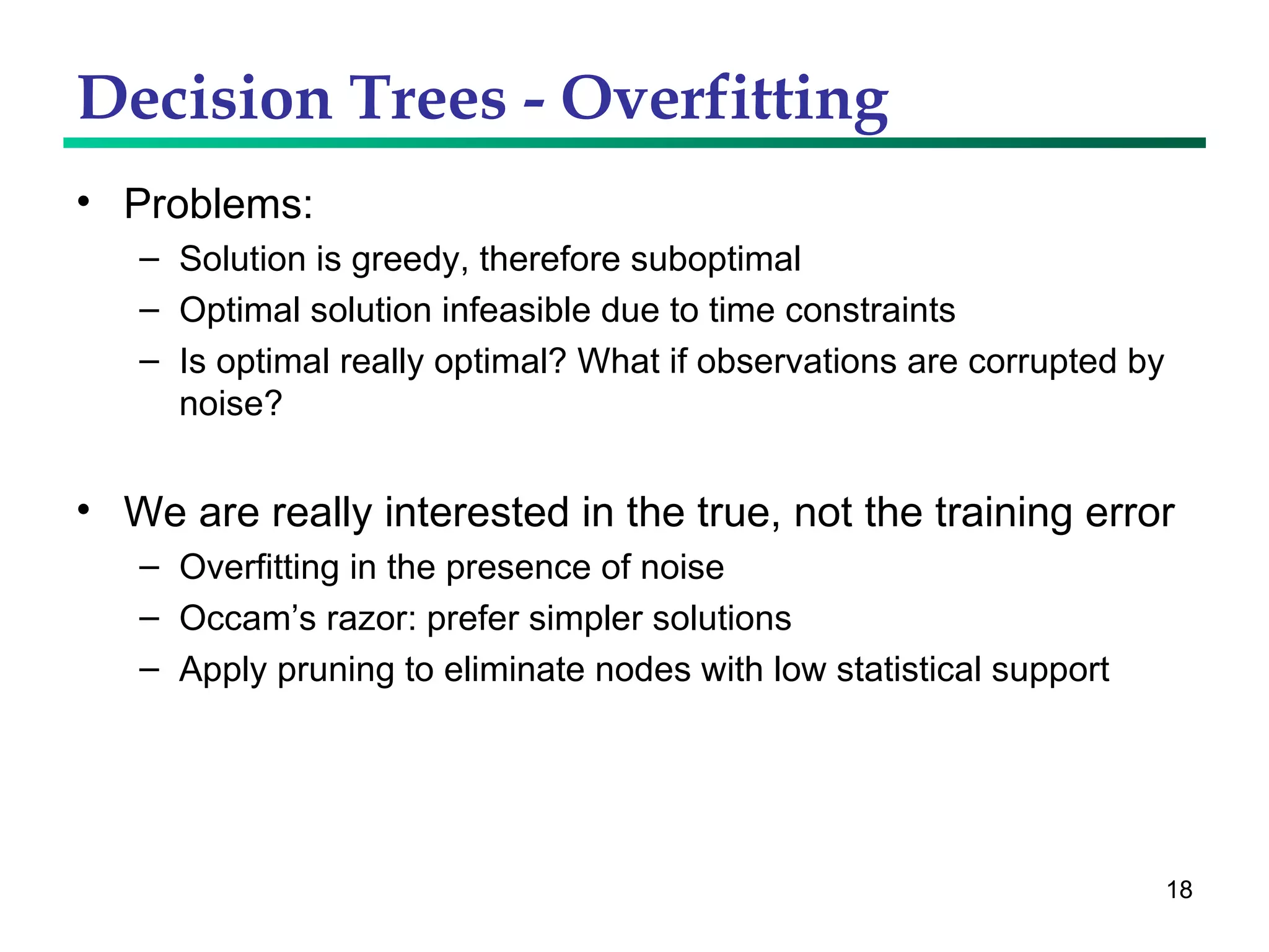 Decision Trees - Overfitting Problems: Solution is greedy, therefore suboptimal Optimal solution infeasible due to time constraints Is optimal really optimal? What if observations are corrupted by noise? We are really interested in the true, not the training error Overfitting in the presence of noise Occam’s razor: prefer simpler solutions Apply pruning to eliminate nodes with low statistical support 