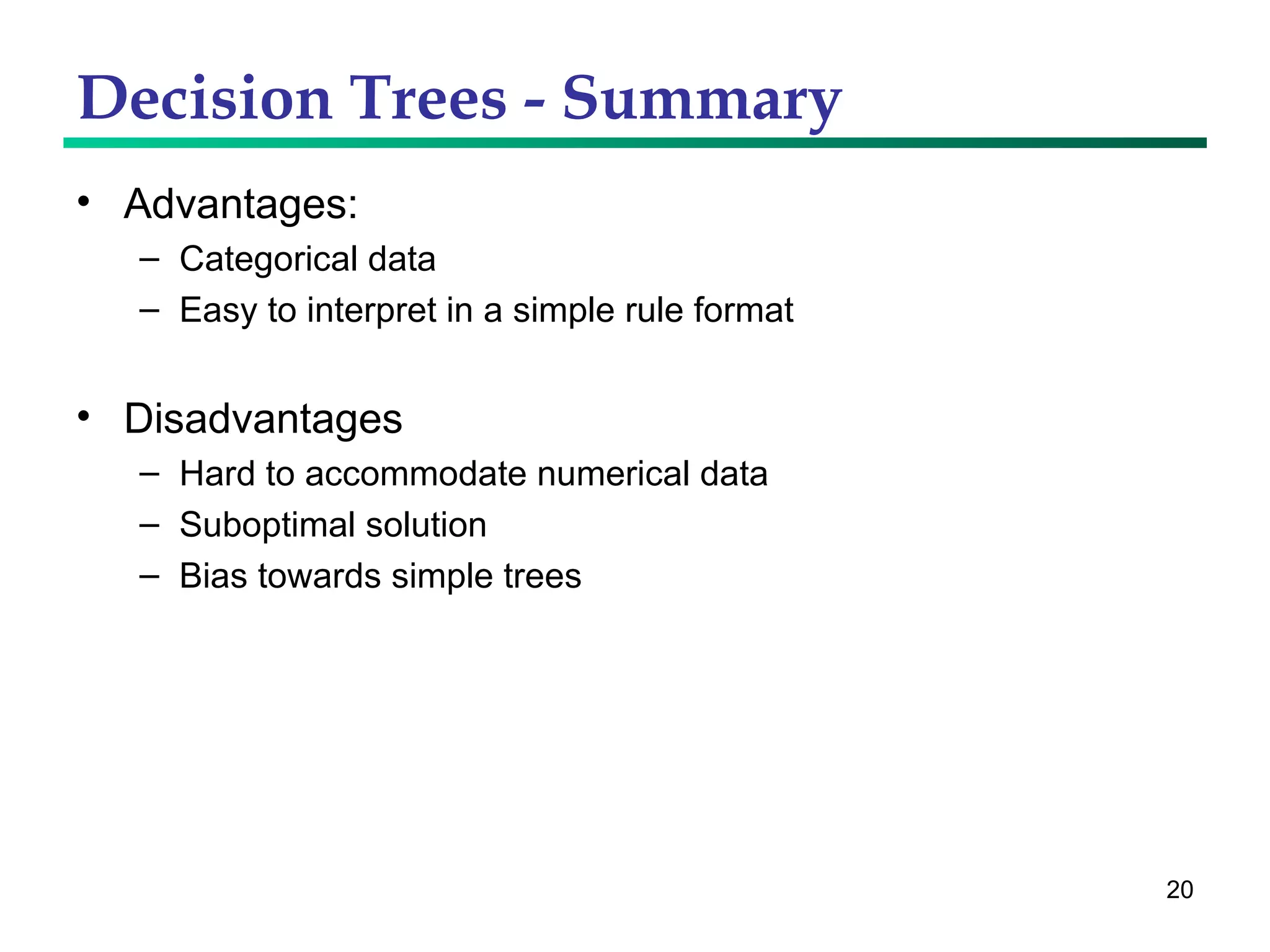 Decision Trees - Summary Advantages: Categorical data Easy to interpret in a simple rule format Disadvantages Hard to accommodate numerical data Suboptimal solution Bias towards simple trees 