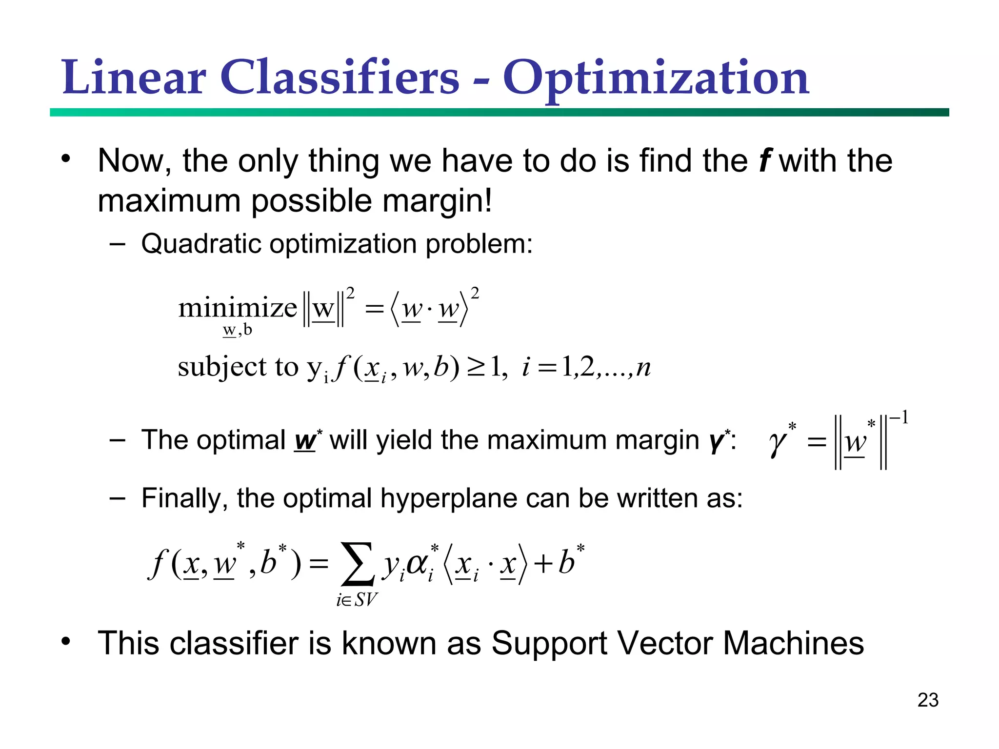 Linear Classifiers - Optimization Now, the only thing we have to do is find the  f  with the maximum possible margin! Quadratic optimization problem: This classifier is known as Support Vector Machines The optimal  w *  will yield the maximum margin  γ * : Finally, the optimal hyperplane can be written as: 