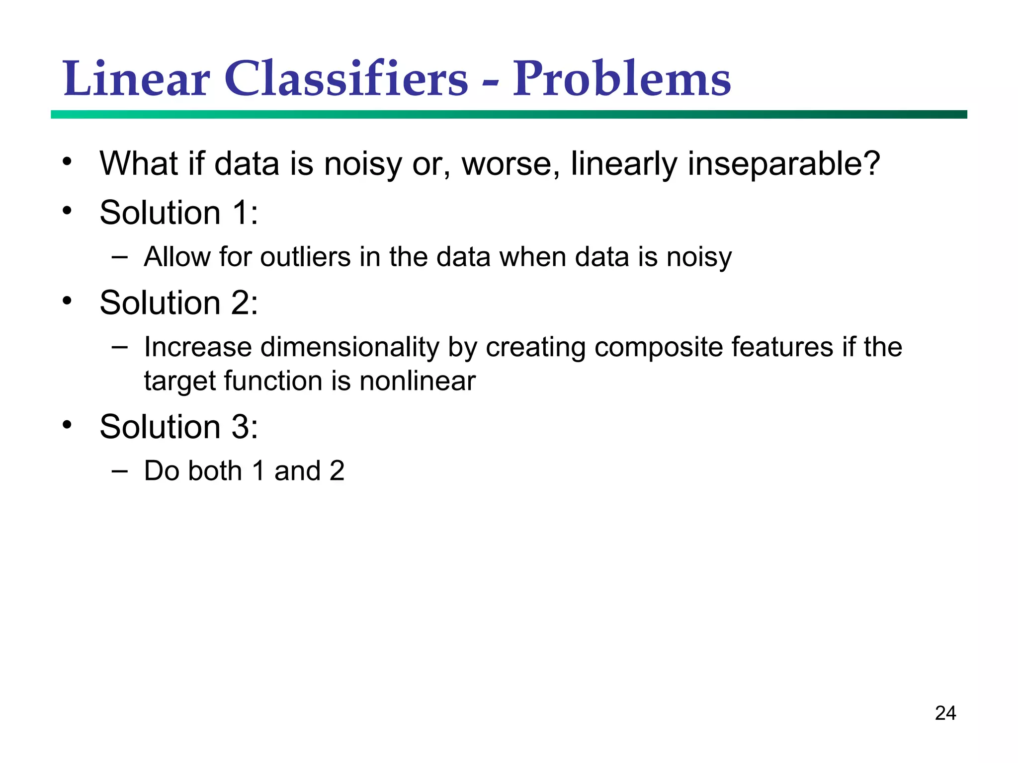 Linear Classifiers - Problems What if data is noisy or, worse, linearly inseparable? Solution 1: Allow for outliers in the data when data is noisy Solution 2: Increase dimensionality by creating composite features if the target function is nonlinear Solution 3: Do both 1 and 2 