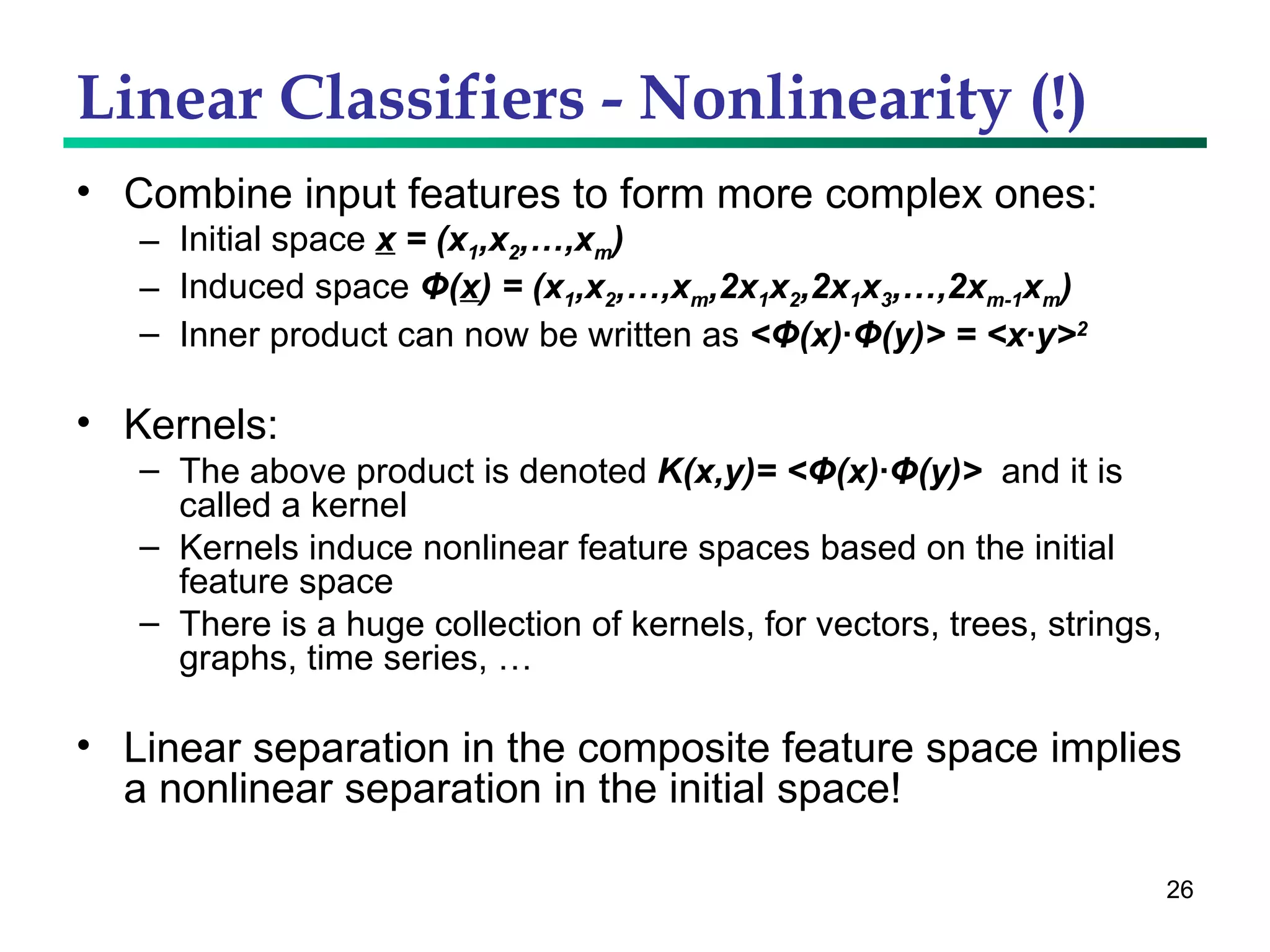 Linear Classifiers - Nonlinearity (!) Combine input features to form more complex ones: Initial space  x  = (x 1 ,x 2 ,…,x m ) Induced space  Φ ( x ) = (x 1 ,x 2 ,…,x m ,2x 1 x 2 ,2x 1 x 3 ,…,2x m-1 x m ) Inner product can now be written as  < Φ (x)· Φ (y)> = <x·y> 2 Kernels: The above product is denoted  K(x,y)= < Φ (x)· Φ (y)>   and it is called a kernel Kernels induce nonlinear feature spaces based on the initial feature space  There is a huge collection of kernels, for vectors, trees, strings, graphs, time series, … Linear separation in the composite feature space implies a nonlinear separation in the initial space! 