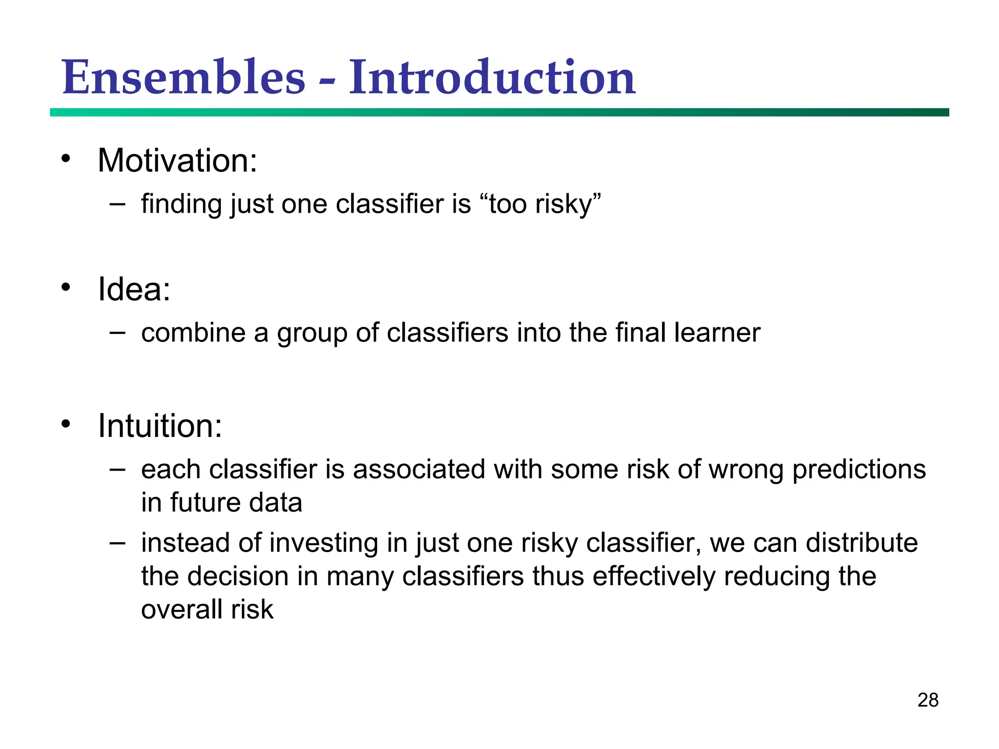 Ensembles - Introduction Motivation:  finding just one classifier is “too risky” Idea: combine a group of classifiers into the final learner  Intuition: each classifier is associated with some risk of wrong predictions in future data instead of investing in just one risky classifier, we can distribute the decision in many classifiers thus effectively reducing the overall risk 